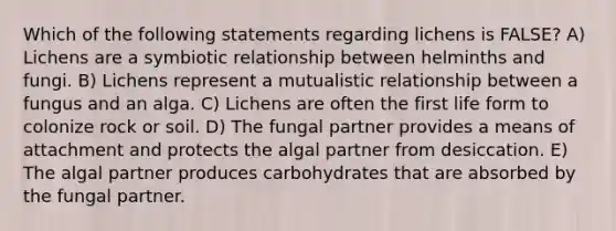 Which of the following statements regarding lichens is FALSE? A) Lichens are a symbiotic relationship between helminths and fungi. B) Lichens represent a mutualistic relationship between a fungus and an alga. C) Lichens are often the first life form to colonize rock or soil. D) The fungal partner provides a means of attachment and protects the algal partner from desiccation. E) The algal partner produces carbohydrates that are absorbed by the fungal partner.