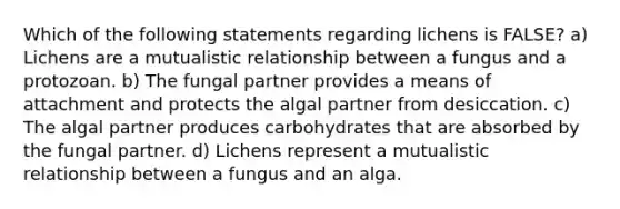 Which of the following statements regarding lichens is FALSE? a) Lichens are a mutualistic relationship between a fungus and a protozoan. b) The fungal partner provides a means of attachment and protects the algal partner from desiccation. c) The algal partner produces carbohydrates that are absorbed by the fungal partner. d) Lichens represent a mutualistic relationship between a fungus and an alga.