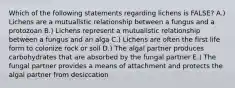 Which of the following statements regarding lichens is FALSE? A.) Lichens are a mutualistic relationship between a fungus and a protozoan B.) Lichens represent a mutualistic relationship between a fungus and an alga C.) Lichens are often the first life form to colonize rock or soil D.) The algal partner produces carbohydrates that are absorbed by the fungal partner E.) The fungal partner provides a means of attachment and protects the algal partner from desiccation