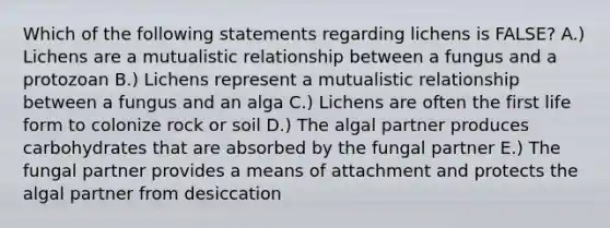 Which of the following statements regarding lichens is FALSE? A.) Lichens are a mutualistic relationship between a fungus and a protozoan B.) Lichens represent a mutualistic relationship between a fungus and an alga C.) Lichens are often the first life form to colonize rock or soil D.) The algal partner produces carbohydrates that are absorbed by the fungal partner E.) The fungal partner provides a means of attachment and protects the algal partner from desiccation