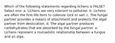 Which of the following statements regarding lichens is FALSE? Select one: a. Lichens are very tolerant to pollution. b. Lichens are often the first life form to colonize rock or soil. c. The fungal partner provides a means of attachment and protects the algal partner from desiccation. d. The algal partner produces carbohydrates that are absorbed by the fungal partner. e. Lichens represent a mutualistic relationship between a fungus and an alga.