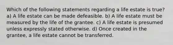 Which of the following statements regarding a life estate is true? a) A life estate can be made defeasible. b) A life estate must be measured by the life of the grantee. c) A life estate is presumed unless expressly stated otherwise. d) Once created in the grantee, a life estate cannot be transferred.