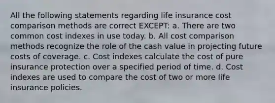 All the following statements regarding life insurance cost comparison methods are correct EXCEPT: a. There are two common cost indexes in use today. b. All cost comparison methods recognize the role of the cash value in projecting future costs of coverage. c. Cost indexes calculate the cost of pure insurance protection over a specified period of time. d. Cost indexes are used to compare the cost of two or more life insurance policies.