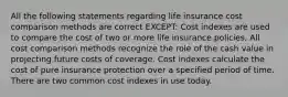 All the following statements regarding life insurance cost comparison methods are correct EXCEPT: Cost indexes are used to compare the cost of two or more life insurance policies. All cost comparison methods recognize the role of the cash value in projecting future costs of coverage. Cost indexes calculate the cost of pure insurance protection over a specified period of time. There are two common cost indexes in use today.