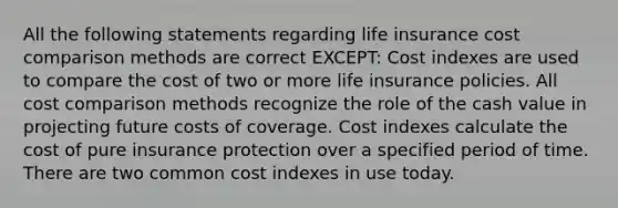 All the following statements regarding life insurance cost comparison methods are correct EXCEPT: Cost indexes are used to compare the cost of two or more life insurance policies. All cost comparison methods recognize the role of the cash value in projecting future costs of coverage. Cost indexes calculate the cost of pure insurance protection over a specified period of time. There are two common cost indexes in use today.