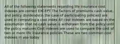 All of the following statements regarding life insurance cost indexes are correct EXCEPT The factors of premiums cash value, and policy dividends(in the case of participating policies) are used in computing a cost index All cost indexes are based on the assumption that no cash value is withdrawn from the policy until the policy matures Cost indexes are used to compare the cost of two or more life insurance policies These are two common cost indexes in use today