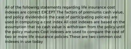 All of the following statements regarding life insurance cost indexes are correct EXCEPT The factors of premiums cash value, and policy dividends(in the case of participating policies) are used in computing a cost index All cost indexes are based on the assumption that no cash value is withdrawn from the policy until the policy matures Cost indexes are used to compare the cost of two or more life insurance policies These are two common cost indexes in use today