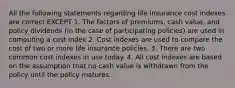 All the following statements regarding life insurance cost indexes are correct EXCEPT 1. The factors of premiums, cash value, and policy dividends (in the case of participating policies) are used in computing a cost index 2. Cost indexes are used to compare the cost of two or more life insurance policies. 3. There are two common cost indexes in use today. 4. All cost indexes are based on the assumption that no cash value is withdrawn from the policy until the policy matures.