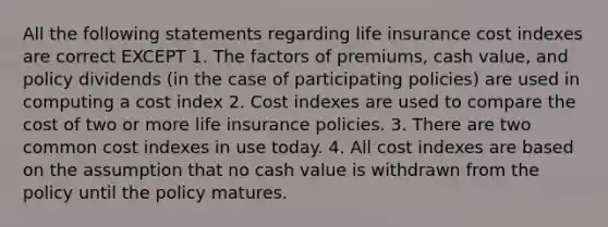 All the following statements regarding life insurance cost indexes are correct EXCEPT 1. The factors of premiums, cash value, and policy dividends (in the case of participating policies) are used in computing a cost index 2. Cost indexes are used to compare the cost of two or more life insurance policies. 3. There are two common cost indexes in use today. 4. All cost indexes are based on the assumption that no cash value is withdrawn from the policy until the policy matures.