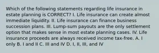 Which of the following statements regarding life insurance in estate planning is CORRECT? I. Life insurance can create almost immediate liquidity. II. Life insurance can finance business succession plans. III. Lump-sum payouts are the only settlement option that makes sense in most estate planning cases. IV. Life insurance proceeds are always received income tax-free. A. I only B. I and II C. III and IV D. I, II, III, and IV