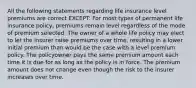 All the following statements regarding life insurance level premiums are correct EXCEPT: For most types of permanent life insurance policy, premiums remain level regardless of the mode of premium selected. The owner of a whole life policy may elect to let the insurer raise premiums over time, resulting in a lower initial premium than would be the case with a level premium policy. The policyowner pays the same premium amount each time it is due for as long as the policy is in force. The premium amount does not change even though the risk to the insurer increases over time.