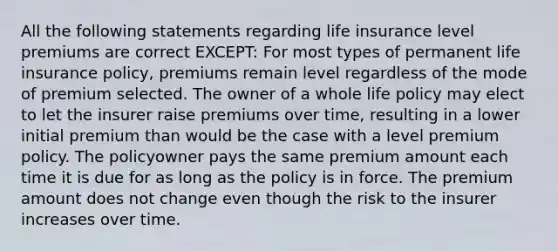 All the following statements regarding life insurance level premiums are correct EXCEPT: For most types of permanent life insurance policy, premiums remain level regardless of the mode of premium selected. The owner of a whole life policy may elect to let the insurer raise premiums over time, resulting in a lower initial premium than would be the case with a level premium policy. The policyowner pays the same premium amount each time it is due for as long as the policy is in force. The premium amount does not change even though the risk to the insurer increases over time.