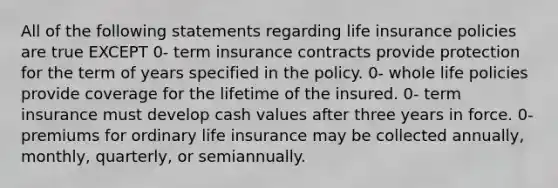 All of the following statements regarding life insurance policies are true EXCEPT 0- term insurance contracts provide protection for the term of years specified in the policy. 0- whole life policies provide coverage for the lifetime of the insured. 0- term insurance must develop cash values after three years in force. 0- premiums for ordinary life insurance may be collected annually, monthly, quarterly, or semiannually.