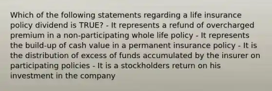 Which of the following statements regarding a life insurance policy dividend is TRUE? - It represents a refund of overcharged premium in a non-participating whole life policy - It represents the build-up of cash value in a permanent insurance policy - It is the distribution of excess of funds accumulated by the insurer on participating policies - It is a stockholders return on his investment in the company