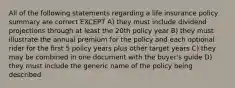 All of the following statements regarding a life insurance policy summary are correct EXCEPT A) they must include dividend projections through at least the 20th policy year B) they must illustrate the annual premium for the policy and each optional rider for the first 5 policy years plus other target years C) they may be combined in one document with the buyer's guide D) they must include the generic name of the policy being described