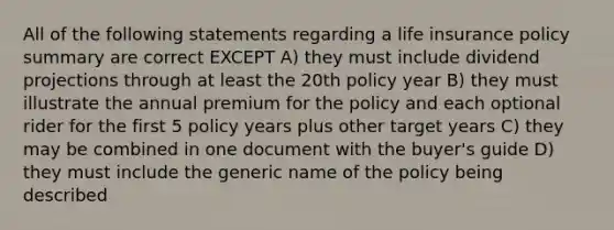 All of the following statements regarding a life insurance policy summary are correct EXCEPT A) they must include dividend projections through at least the 20th policy year B) they must illustrate the annual premium for the policy and each optional rider for the first 5 policy years plus other target years C) they may be combined in one document with the buyer's guide D) they must include the generic name of the policy being described