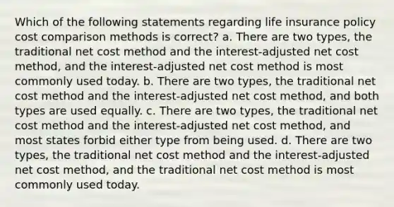 Which of the following statements regarding life insurance policy cost comparison methods is correct? a. There are two types, the traditional net cost method and the interest-adjusted net cost method, and the interest-adjusted net cost method is most commonly used today. b. There are two types, the traditional net cost method and the interest-adjusted net cost method, and both types are used equally. c. There are two types, the traditional net cost method and the interest-adjusted net cost method, and most states forbid either type from being used. d. There are two types, the traditional net cost method and the interest-adjusted net cost method, and the traditional net cost method is most commonly used today.