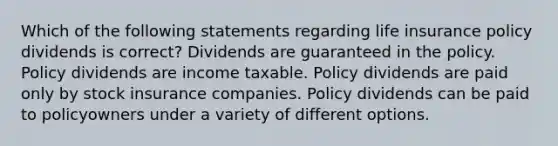 Which of the following statements regarding life insurance policy dividends is correct? Dividends are guaranteed in the policy. Policy dividends are income taxable. Policy dividends are paid only by stock insurance companies. Policy dividends can be paid to policyowners under a variety of different options.