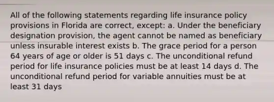 All of the following statements regarding life insurance policy provisions in Florida are correct, except: a. Under the beneficiary designation provision, the agent cannot be named as beneficiary unless insurable interest exists b. The grace period for a person 64 years of age or older is 51 days c. The unconditional refund period for life insurance policies must be at least 14 days d. The unconditional refund period for variable annuities must be at least 31 days