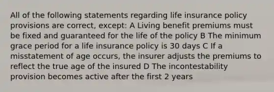 All of the following statements regarding life insurance policy provisions are correct, except: A Living benefit premiums must be fixed and guaranteed for the life of the policy B The minimum grace period for a life insurance policy is 30 days C If a misstatement of age occurs, the insurer adjusts the premiums to reflect the true age of the insured D The incontestability provision becomes active after the first 2 years