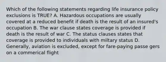 Which of the following statements regarding life insurance policy exclusions is TRUE? A. Hazardous occupations are usually covered at a reduced benefit if death is the result of an insured's occupation B. The war clause states coverage is provided if death is the result of war C. The status clauses states that coverage is provided to individuals with miltary status D. Generally, aviation is excluded, except for fare-paying passe gers on a commerical flight