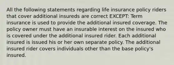 All the following statements regarding life insurance policy riders that cover additional insureds are correct EXCEPT: Term insurance is used to provide the additional insured coverage. The policy owner must have an insurable interest on the insured who is covered under the additional insured rider. Each additional insured is issued his or her own separate policy. The additional insured rider covers individuals other than the base policy's insured.