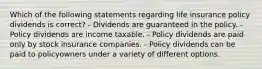 Which of the following statements regarding life insurance policy dividends is correct? - Dividends are guaranteed in the policy. - Policy dividends are income taxable. - Policy dividends are paid only by stock insurance companies. - Policy dividends can be paid to policyowners under a variety of different options.