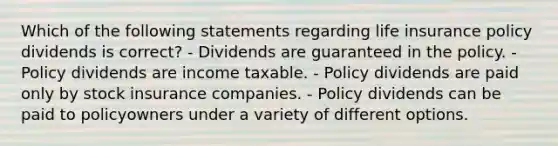 Which of the following statements regarding life insurance policy dividends is correct? - Dividends are guaranteed in the policy. - Policy dividends are income taxable. - Policy dividends are paid only by stock insurance companies. - Policy dividends can be paid to policyowners under a variety of different options.