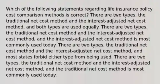 Which of the following statements regarding life insurance policy cost comparison methods is correct? There are two types, the traditional net cost method and the interest-adjusted net cost method, and both types are used equally. There are two types, the traditional net cost method and the interest-adjusted net cost method, and the interest-adjusted net cost method is most commonly used today. There are two types, the traditional net cost method and the interest-adjusted net cost method, and most states forbid either type from being used. There are two types, the traditional net cost method and the interest-adjusted net cost method, and the traditional net cost method is most commonly used today.