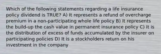 Which of the following statements regarding a life insurance policy dividend is TRUE? A) It represents a refund of overcharge premium in a non-participating whole life policy B) It represents the build-up the cash value in permanent insurance policy C) It is the distribution of excess of funds accumulated by the insurer on participating policies D) It is a stockholders return on his investment in the company