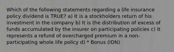 Which of the following statements regarding a life insurance policy dividend is TRUE? a) It is a stockholders return of his investment in the company b) It is the distribution of excess of funds accumulated by the insurer on participating policies c) It represents a refund of overcharged premium in a non-participating whole life policy d) * Bonus (IDN)