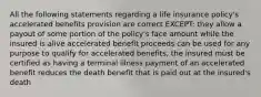 All the following statements regarding a life insurance policy's accelerated benefits provision are correct EXCEPT: they allow a payout of some portion of the policy's face amount while the insured is alive accelerated benefit proceeds can be used for any purpose to qualify for accelerated benefits, the insured must be certified as having a terminal illness payment of an accelerated benefit reduces the death benefit that is paid out at the insured's death