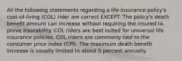 All the following statements regarding a life insurance policy's cost-of-living (COL) rider are correct EXCEPT: The policy's death benefit amount can increase without requiring the insured to prove insurability. COL riders are best suited for universal life insurance policies. COL riders are commonly tied to the consumer price index (CPI). The maximum death benefit increase is usually limited to about 5 percent annually.