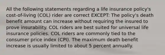 All the following statements regarding a life insurance policy's cost-of-living (COL) rider are correct EXCEPT: The policy's death benefit amount can increase without requiring the insured to prove insurability. COL riders are best suited for universal life insurance policies. COL riders are commonly tied to the consumer price index (CPI). The maximum death benefit increase is usually limited to about 5 percent annually.