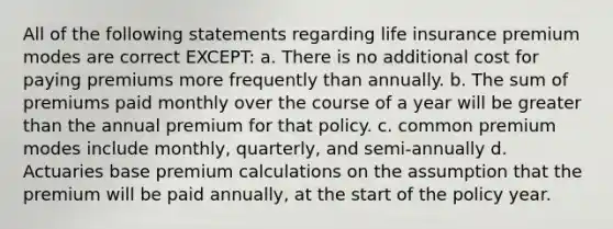 All of the following statements regarding life insurance premium modes are correct EXCEPT: a. There is no additional cost for paying premiums more frequently than annually. b. The sum of premiums paid monthly over the course of a year will be greater than the annual premium for that policy. c. common premium modes include monthly, quarterly, and semi-annually d. Actuaries base premium calculations on the assumption that the premium will be paid annually, at the start of the policy year.