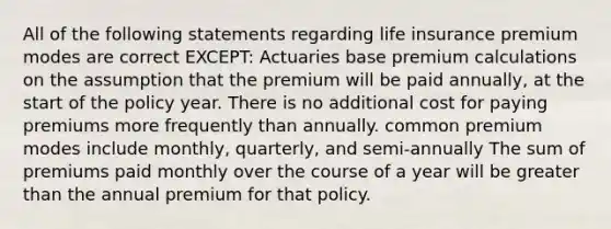 All of the following statements regarding life insurance premium modes are correct EXCEPT: Actuaries base premium calculations on the assumption that the premium will be paid annually, at the start of the policy year. There is no additional cost for paying premiums more frequently than annually. common premium modes include monthly, quarterly, and semi-annually The sum of premiums paid monthly over the course of a year will be greater than the annual premium for that policy.