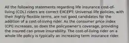 All the following statements regarding life insurance cost-of-living (COL) riders are correct EXCEPT: Universal life policies, with their highly flexible terms, are not good candidates for the addition of a cost-of-living rider. As the consumer price index (CPI) increases, so does the policyowner's coverage, providing the insured can prove insurability. The cost-of-living rider on a whole life policy is typically an increasing term insurance rider.