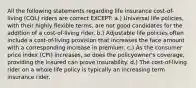 All the following statements regarding life insurance cost-of-living (COL) riders are correct EXCEPT: a.) Universal life policies, with their highly flexible terms, are not good candidates for the addition of a cost-of-living rider. b.) Adjustable life policies often include a cost-of-living provision that increases the face amount with a corresponding increase in premium. c.) As the consumer price index (CPI) increases, so does the policyowner's coverage, providing the insured can prove insurability. d.) The cost-of-living rider on a whole life policy is typically an increasing term insurance rider.