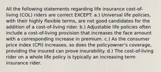 All the following statements regarding life insurance cost-of-living (COL) riders are correct EXCEPT: a.) Universal life policies, with their highly flexible terms, are not good candidates for the addition of a cost-of-living rider. b.) Adjustable life policies often include a cost-of-living provision that increases the face amount with a corresponding increase in premium. c.) As the consumer price index (CPI) increases, so does the policyowner's coverage, providing the insured can prove insurability. d.) The cost-of-living rider on a whole life policy is typically an increasing term insurance rider.