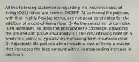 All the following statements regarding life insurance cost-of-living (COL) riders are correct EXCEPT: A) Universal life policies, with their highly flexible terms, are not good candidates for the addition of a cost-of-living rider. B) As the consumer price index (CPI) increases, so does the policyowner's coverage, providing the insured can prove insurability. C) The cost-of-living rider on a whole life policy is typically an increasing term insurance rider. D) Adjustable life policies often include a cost-of-living provision that increases the face amount with a corresponding increase in premium.