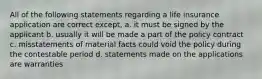 All of the following statements regarding a life insurance application are correct except, a. it must be signed by the applicant b. usually it will be made a part of the policy contract c. misstatements of material facts could void the policy during the contestable period d. statements made on the applications are warranties