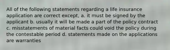 All of the following statements regarding a life insurance application are correct except, a. it must be signed by the applicant b. usually it will be made a part of the policy contract c. misstatements of material facts could void the policy during the contestable period d. statements made on the applications are warranties