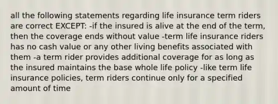 all the following statements regarding life insurance term riders are correct EXCEPT: -if the insured is alive at the end of the term, then the coverage ends without value -term life insurance riders has no cash value or any other living benefits associated with them -a term rider provides additional coverage for as long as the insured maintains the base whole life policy -like term life insurance policies, term riders continue only for a specified amount of time