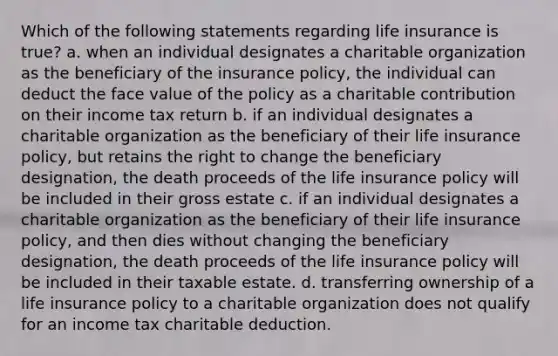 Which of the following statements regarding life insurance is true? a. when an individual designates a charitable organization as the beneficiary of the insurance policy, the individual can deduct the face value of the policy as a charitable contribution on their income tax return b. if an individual designates a charitable organization as the beneficiary of their life insurance policy, but retains the right to change the beneficiary designation, the death proceeds of the life insurance policy will be included in their gross estate c. if an individual designates a charitable organization as the beneficiary of their life insurance policy, and then dies without changing the beneficiary designation, the death proceeds of the life insurance policy will be included in their taxable estate. d. transferring ownership of a life insurance policy to a charitable organization does not qualify for an income tax charitable deduction.