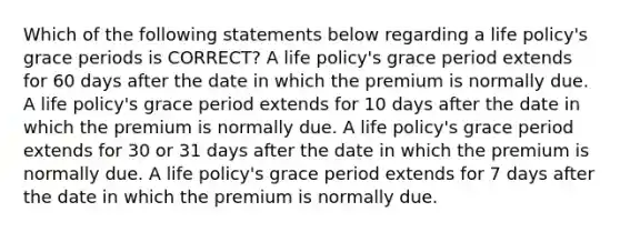 Which of the following statements below regarding a life policy's grace periods is CORRECT? A life policy's grace period extends for 60 days after the date in which the premium is normally due. A life policy's grace period extends for 10 days after the date in which the premium is normally due. A life policy's grace period extends for 30 or 31 days after the date in which the premium is normally due. A life policy's grace period extends for 7 days after the date in which the premium is normally due.