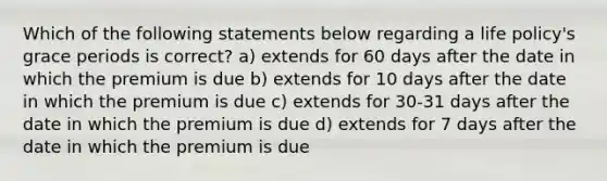 Which of the following statements below regarding a life policy's grace periods is correct? a) extends for 60 days after the date in which the premium is due b) extends for 10 days after the date in which the premium is due c) extends for 30-31 days after the date in which the premium is due d) extends for 7 days after the date in which the premium is due