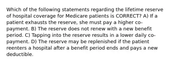 Which of the following statements regarding the lifetime reserve of hospital coverage for Medicare patients is CORRECT? A) If a patient exhausts the reserve, she must pay a higher co-payment. B) The reserve does not renew with a new benefit period. C) Tapping into the reserve results in a lower daily co-payment. D) The reserve may be replenished if the patient reenters a hospital after a benefit period ends and pays a new deductible.