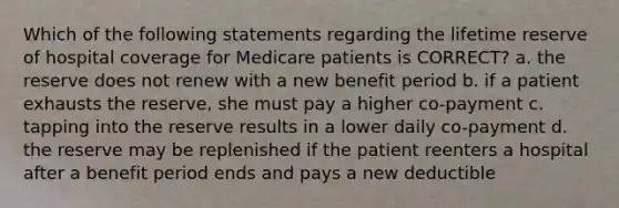 Which of the following statements regarding the lifetime reserve of hospital coverage for Medicare patients is CORRECT? a. the reserve does not renew with a new benefit period b. if a patient exhausts the reserve, she must pay a higher co-payment c. tapping into the reserve results in a lower daily co-payment d. the reserve may be replenished if the patient reenters a hospital after a benefit period ends and pays a new deductible