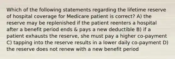 Which of the following statements regarding the lifetime reserve of hospital coverage for Medicare patient is correct? A) the reserve may be replenished if the patient reenters a hospital after a benefit period ends & pays a new deductible B) if a patient exhausts the reserve, she must pay a higher co-payment C) tapping into the reserve results in a lower daily co-payment D) the reserve does not renew with a new benefit period