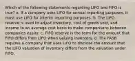 Which of the following statements regarding LIFO and FIFO is true? a. If a company uses LIFO for annual reporting purposes, it must use LIFO for interim reporting purposes. b. The LIFO reserve is used to adjust inventory, cost of goods sold, and income to an average cost basis to make comparisons between companies easier. c. FIFO reserve is the term for the amount that FIFO differs from LIFO when valuing inventory. d. The FASB requires a company that uses LIFO to disclose the amount that the LIFO valuation of inventory differs from the valuation under FIFO.